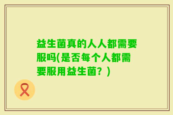 益生菌真的人人都需要服吗(是否每个人都需要服用益生菌？)