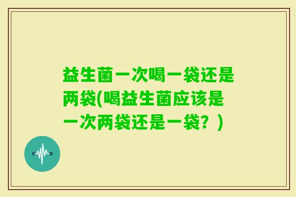 益生菌一次喝一袋还是两袋(喝益生菌应该是一次两袋还是一袋？)