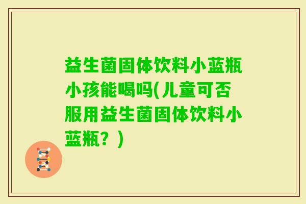 益生菌固体饮料小蓝瓶小孩能喝吗(儿童可否服用益生菌固体饮料小蓝瓶？)