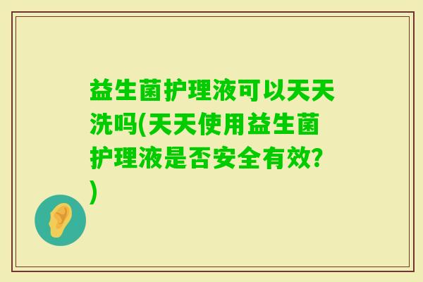 益生菌护理液可以天天洗吗(天天使用益生菌护理液是否安全有效？)