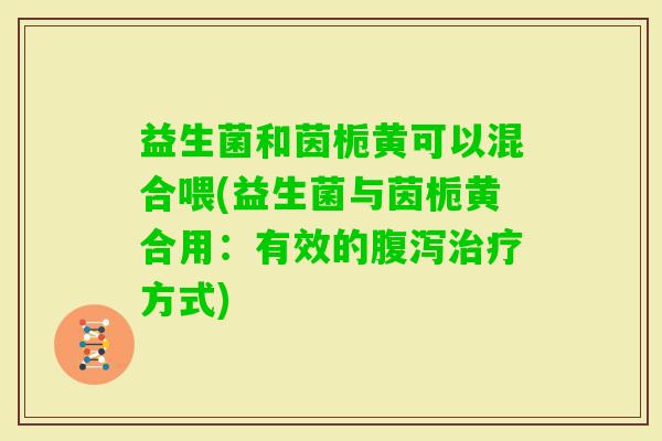 益生菌和茵栀黄可以混合喂(益生菌与茵栀黄合用：有效的方式)