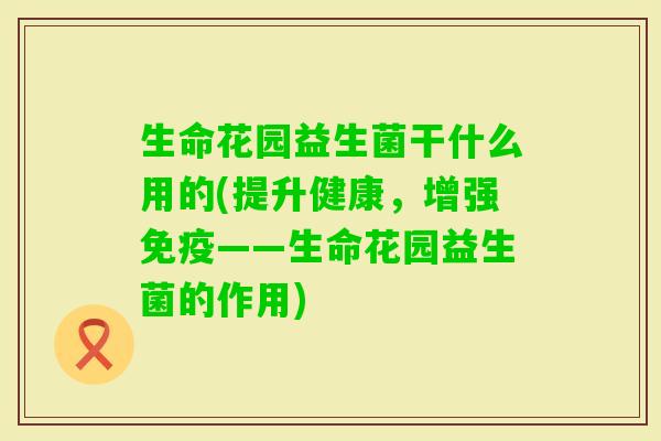 生命花园益生菌干什么用的(提升健康，增强——生命花园益生菌的作用)