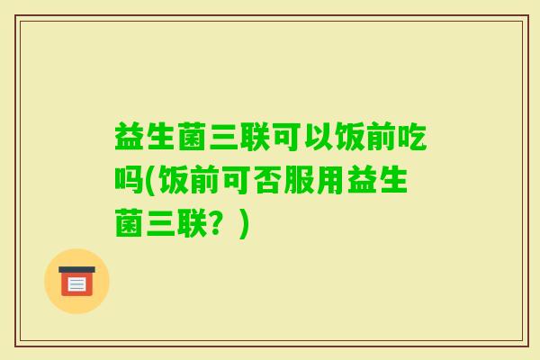 益生菌三联可以饭前吃吗(饭前可否服用益生菌三联？)
