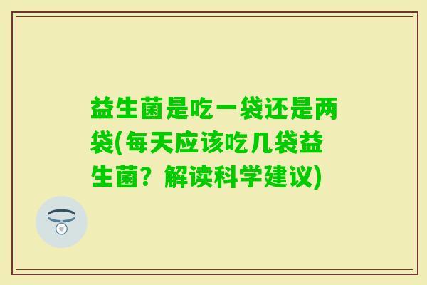 益生菌是吃一袋还是两袋(每天应该吃几袋益生菌？解读科学建议)