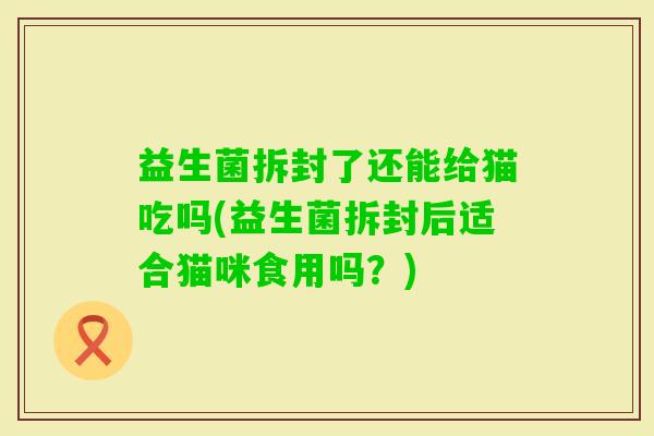 益生菌拆封了还能给猫吃吗(益生菌拆封后适合猫咪食用吗？)