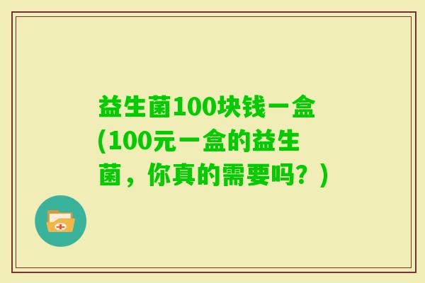 益生菌100块钱一盒(100元一盒的益生菌，你真的需要吗？)