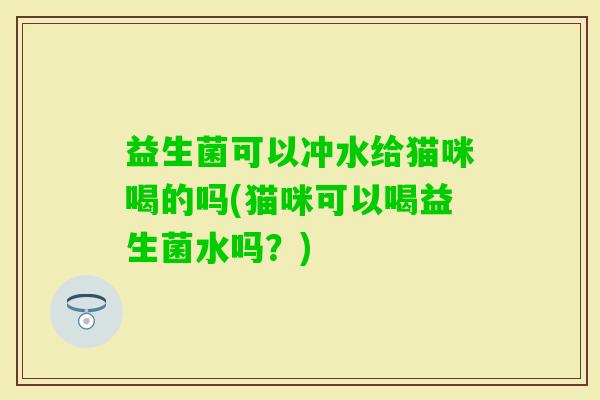 益生菌可以冲水给猫咪喝的吗(猫咪可以喝益生菌水吗？)