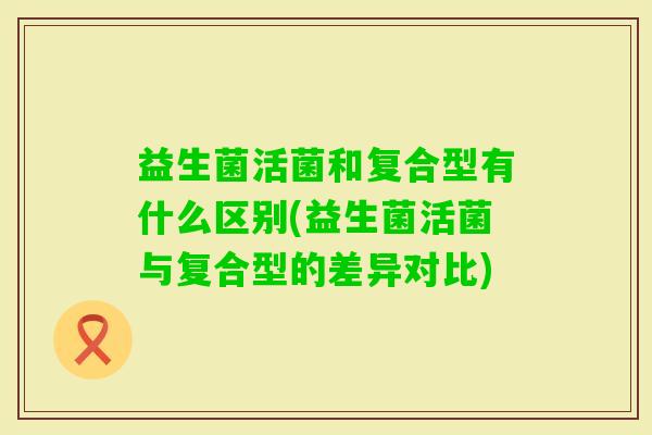 益生菌活菌和复合型有什么区别(益生菌活菌与复合型的差异对比)