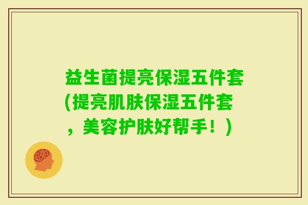 益生菌提亮保湿五件套(提亮保湿五件套，美容护肤好帮手！)