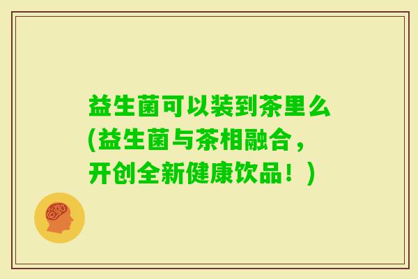 益生菌可以装到茶里么(益生菌与茶相融合，开创全新健康饮品！)