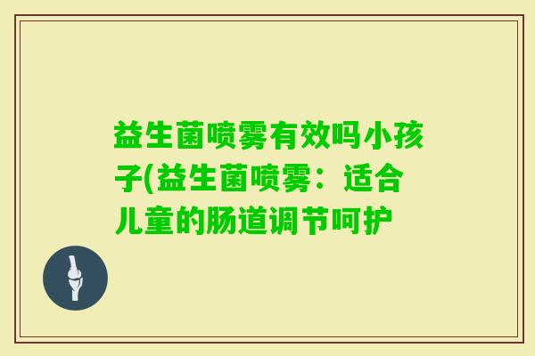 益生菌喷雾有效吗小孩子(益生菌喷雾：适合儿童的肠道调节呵护