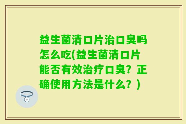益生菌清口片吗怎么吃(益生菌清口片能否有效？正确使用方法是什么？)
