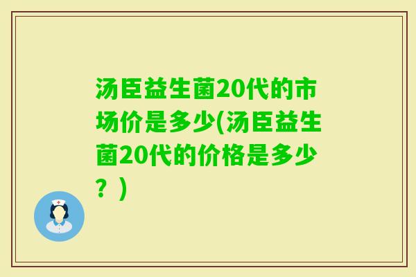 汤臣益生菌20代的市场价是多少(汤臣益生菌20代的价格是多少？)