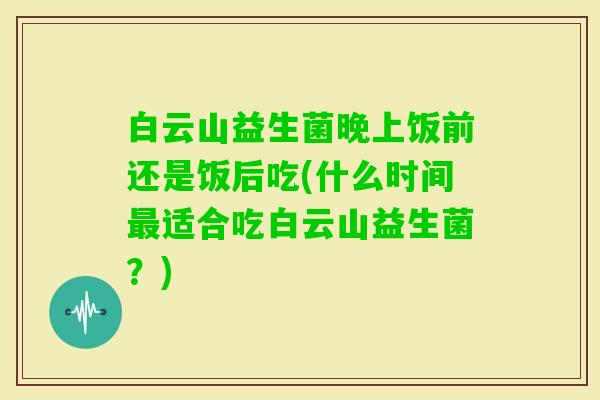 白云山益生菌晚上饭前还是饭后吃(什么时间适合吃白云山益生菌？)