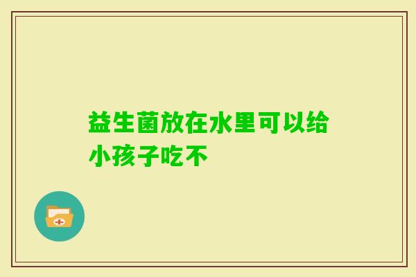 益生菌放在水里可以给小孩子吃不