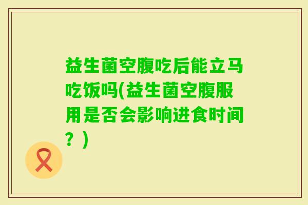 益生菌空腹吃后能立马吃饭吗(益生菌空腹服用是否会影响进食时间？)
