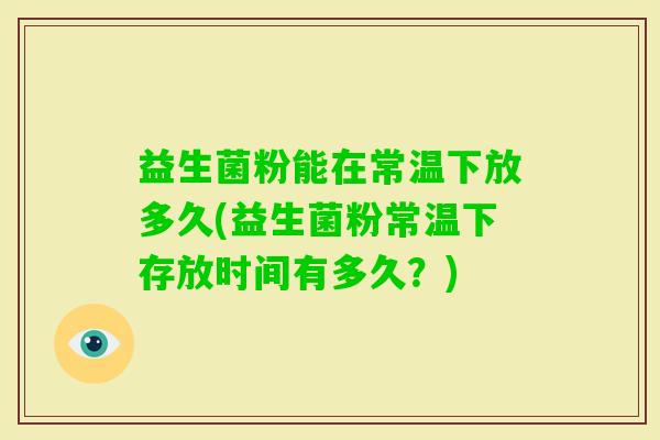 益生菌粉能在常温下放多久(益生菌粉常温下存放时间有多久？)