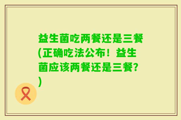 益生菌吃两餐还是三餐(正确吃法公布！益生菌应该两餐还是三餐？)