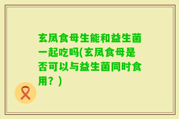 玄凤食母生能和益生菌一起吃吗(玄凤食母是否可以与益生菌同时食用？)
