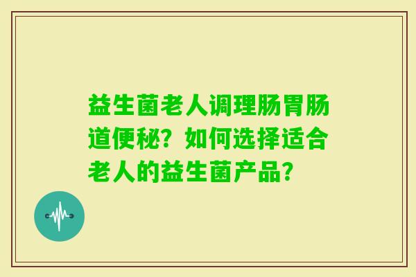 益生菌老人调理肠道？如何选择适合老人的益生菌产品？