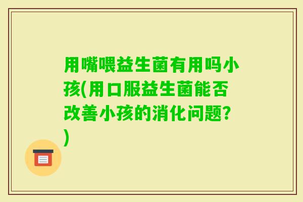 用嘴喂益生菌有用吗小孩(用口服益生菌能否改善小孩的消化问题？)