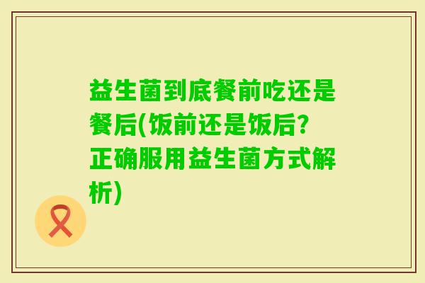 益生菌到底餐前吃还是餐后(饭前还是饭后？正确服用益生菌方式解析)