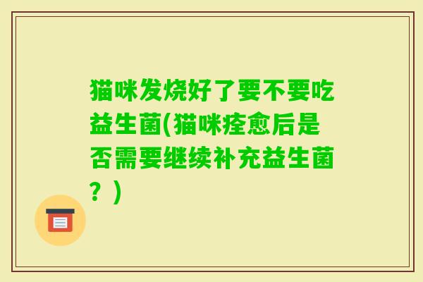 猫咪发烧好了要不要吃益生菌(猫咪痊愈后是否需要继续补充益生菌？)