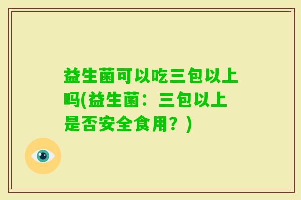 益生菌可以吃三包以上吗(益生菌：三包以上是否安全食用？)