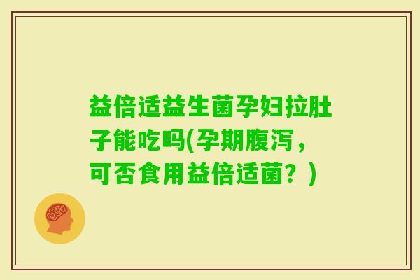 益倍适益生菌孕妇拉肚子能吃吗(孕期，可否食用益倍适菌？)