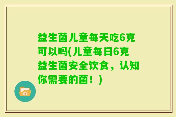 益生菌儿童每天吃6克可以吗(儿童每日6克益生菌安全饮食，认知你需要的菌！)