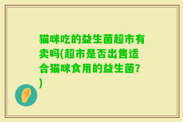 猫咪吃的益生菌超市有卖吗(超市是否出售适合猫咪食用的益生菌？)