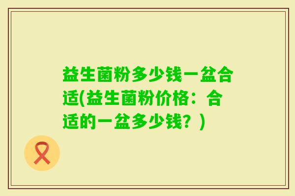 益生菌粉多少钱一盆合适(益生菌粉价格：合适的一盆多少钱？)