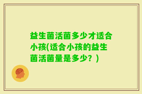 益生菌活菌多少才适合小孩(适合小孩的益生菌活菌量是多少？)