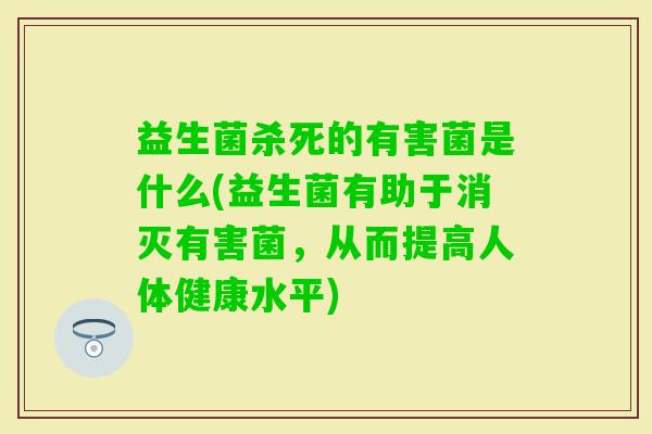 益生菌杀死的有害菌是什么(益生菌有助于消灭有害菌，从而提高人体健康水平)