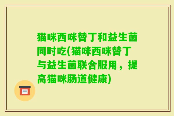 猫咪西咪替丁和益生菌同时吃(猫咪西咪替丁与益生菌联合服用，提高猫咪肠道健康)