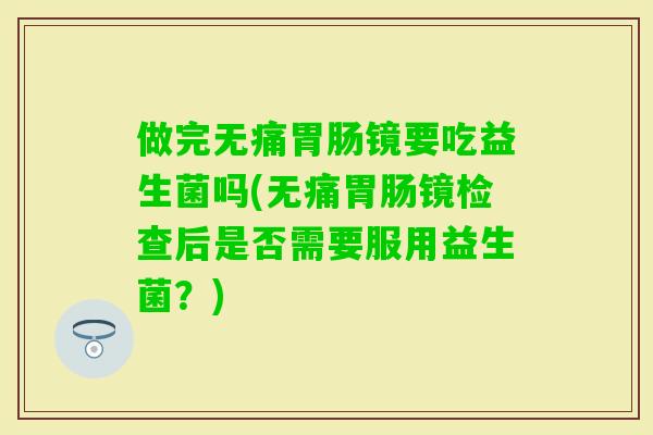 做完无痛镜要吃益生菌吗(无痛镜检查后是否需要服用益生菌？)