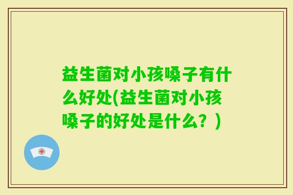 益生菌对小孩嗓子有什么好处(益生菌对小孩嗓子的好处是什么？)
