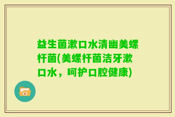 益生菌漱口水清幽美螺杆菌(美螺杆菌洁牙漱口水，呵护口腔健康)