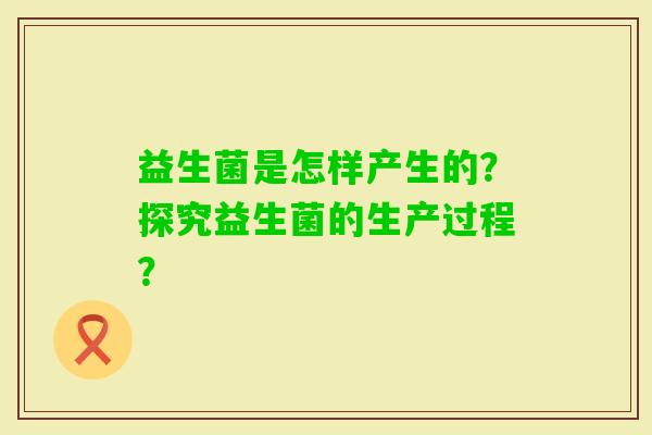 益生菌是怎样产生的？探究益生菌的生产过程？