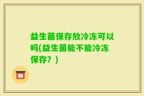 益生菌保存放冷冻可以吗(益生菌能不能冷冻保存？)