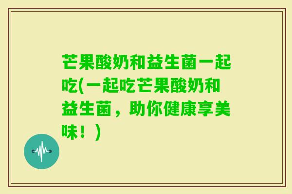 芒果酸奶和益生菌一起吃(一起吃芒果酸奶和益生菌，助你健康享美味！)