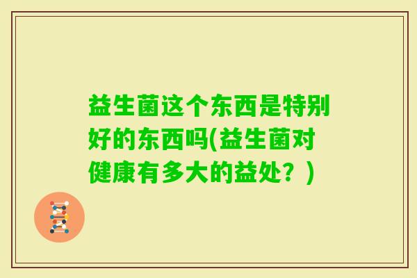 益生菌这个东西是特别好的东西吗(益生菌对健康有多大的益处？)