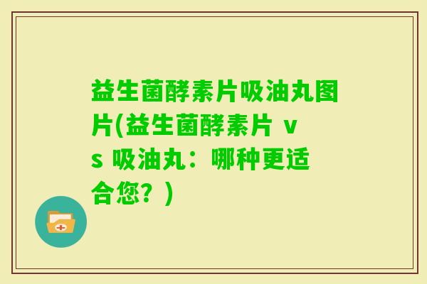 益生菌酵素片吸油丸图片(益生菌酵素片 vs 吸油丸：哪种更适合您？)