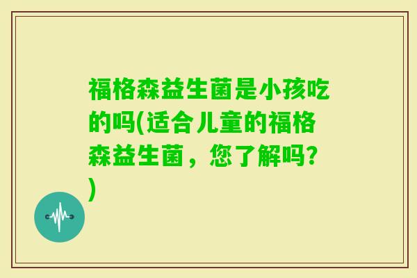 福格森益生菌是小孩吃的吗(适合儿童的福格森益生菌，您了解吗？)