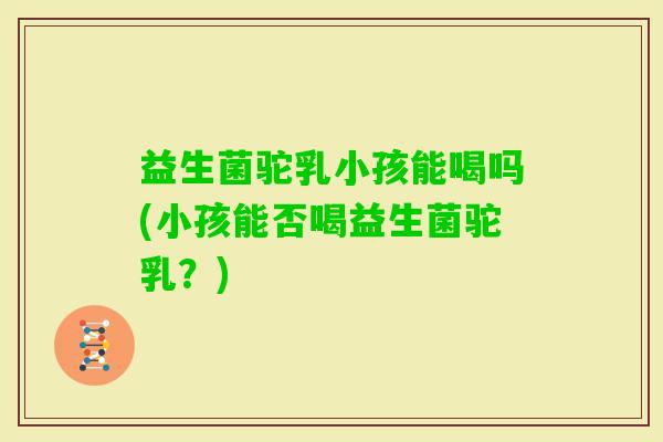 益生菌驼乳小孩能喝吗(小孩能否喝益生菌驼乳？)