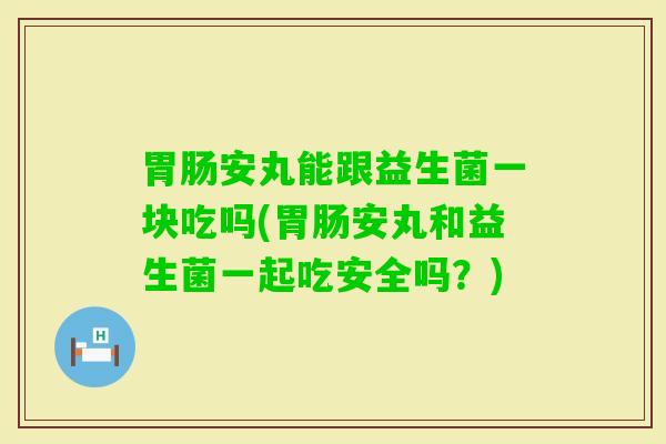安丸能跟益生菌一块吃吗(安丸和益生菌一起吃安全吗？)