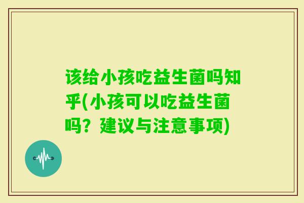 该给小孩吃益生菌吗知乎(小孩可以吃益生菌吗？建议与注意事项)