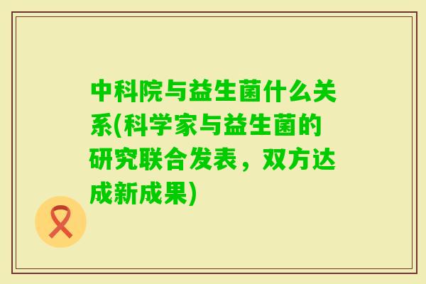 中科院与益生菌什么关系(科学家与益生菌的研究联合发表,双方达成新成果) 中科院与益生菌什么关系(科学家与益生菌的研究联合发表,双方达成新成果)