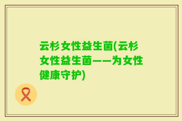 云杉女性益生菌(云杉女性益生菌——为女性健康守护) 云杉女性益生菌(云杉女性益生菌——为女性健康守护)