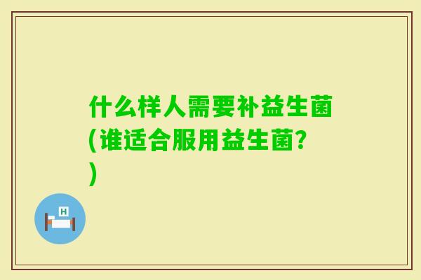 什么样人需要补益生菌(谁适合服用益生菌?) 什么样人需要补益生菌(谁适合服用益生菌?)